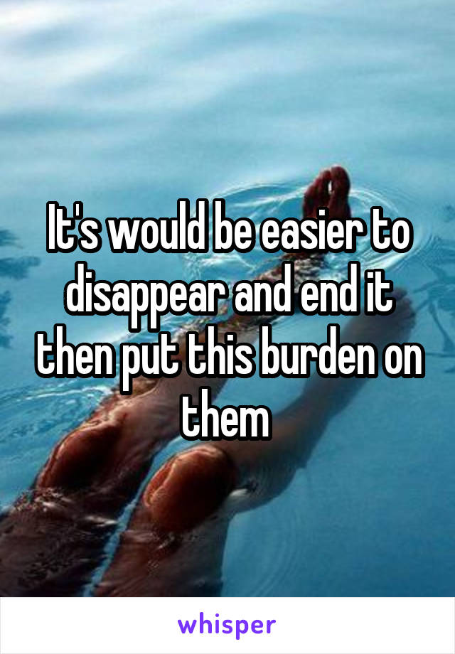 It's would be easier to disappear and end it then put this burden on them 