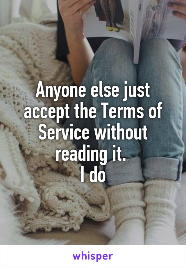 Anyone else just accept the Terms of Service without reading it. 
I do
