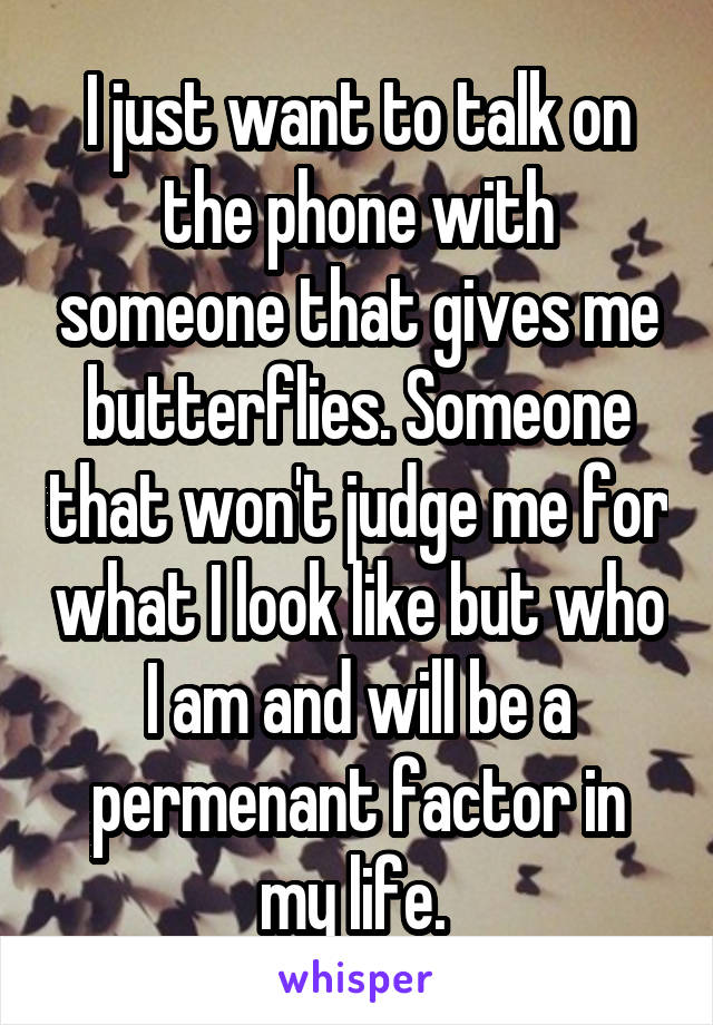 I just want to talk on the phone with someone that gives me butterflies. Someone that won't judge me for what I look like but who I am and will be a permenant factor in my life. 