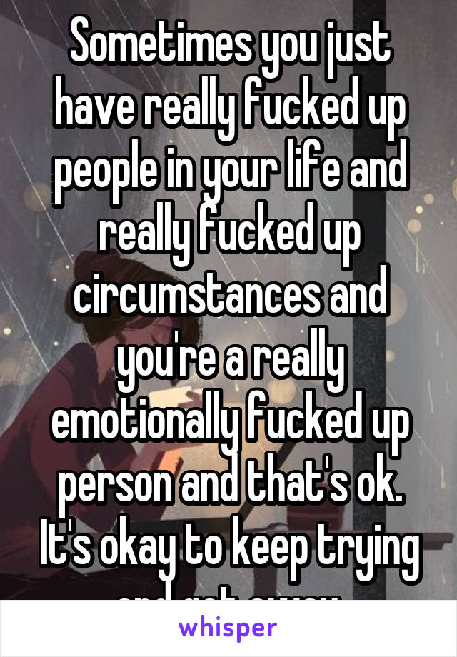 Sometimes you just have really fucked up people in your life and really fucked up circumstances and you're a really emotionally fucked up person and that's ok. It's okay to keep trying and get away.