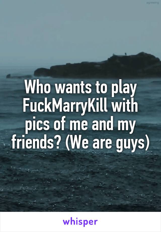 Who wants to play FuckMarryKill with pics of me and my friends? (We are guys)