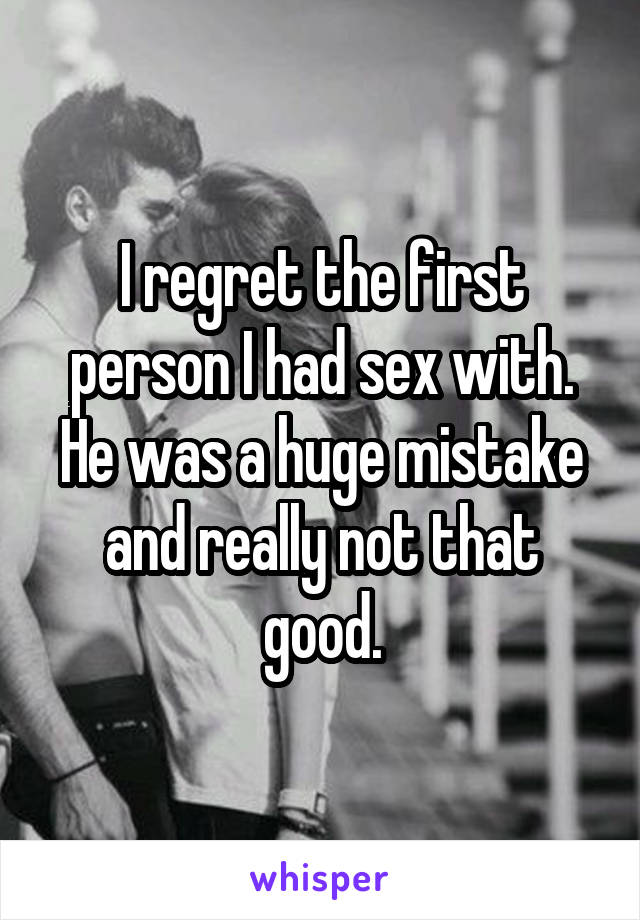 I regret the first person I had sex with. He was a huge mistake and really not that good.