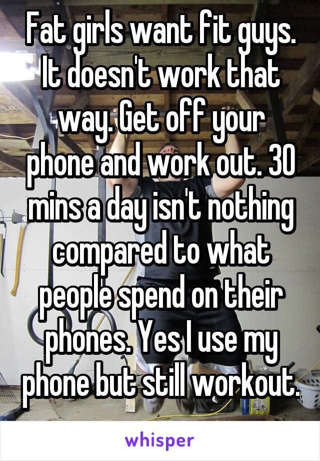 Fat girls want fit guys. It doesn't work that way. Get off your phone and work out. 30 mins a day isn't nothing compared to what people spend on their phones. Yes I use my phone but still workout. 