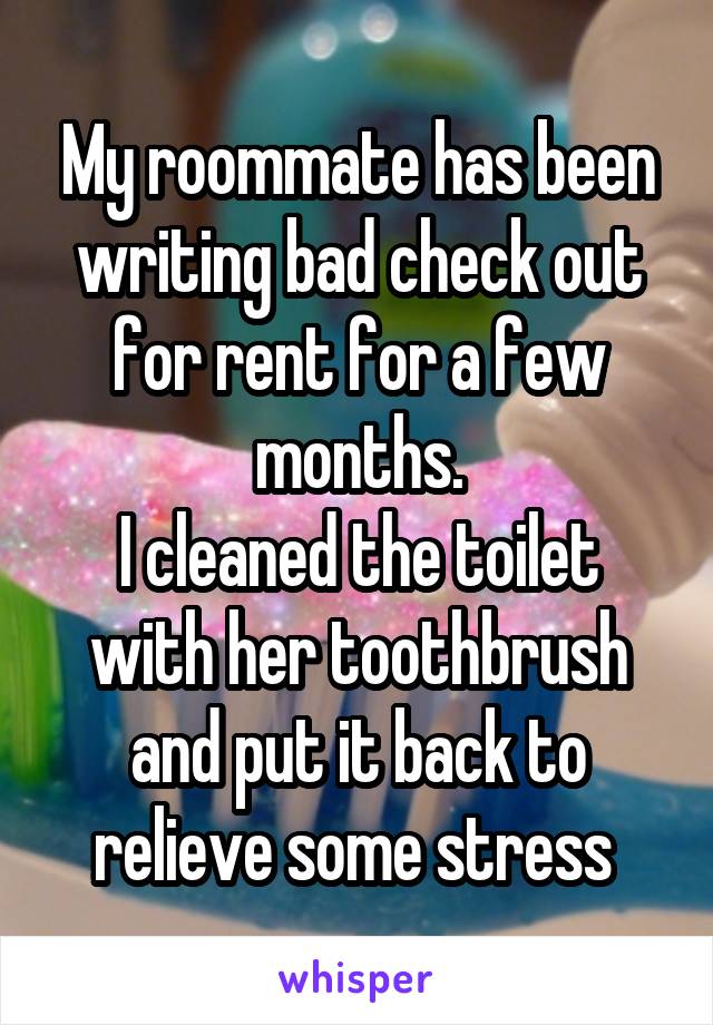 My roommate has been writing bad check out for rent for a few months.
I cleaned the toilet with her toothbrush and put it back to relieve some stress 