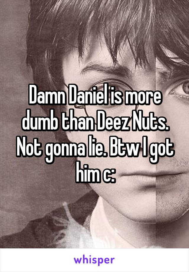 Damn Daniel is more dumb than Deez Nuts. Not gonna lie. Btw I got him c: