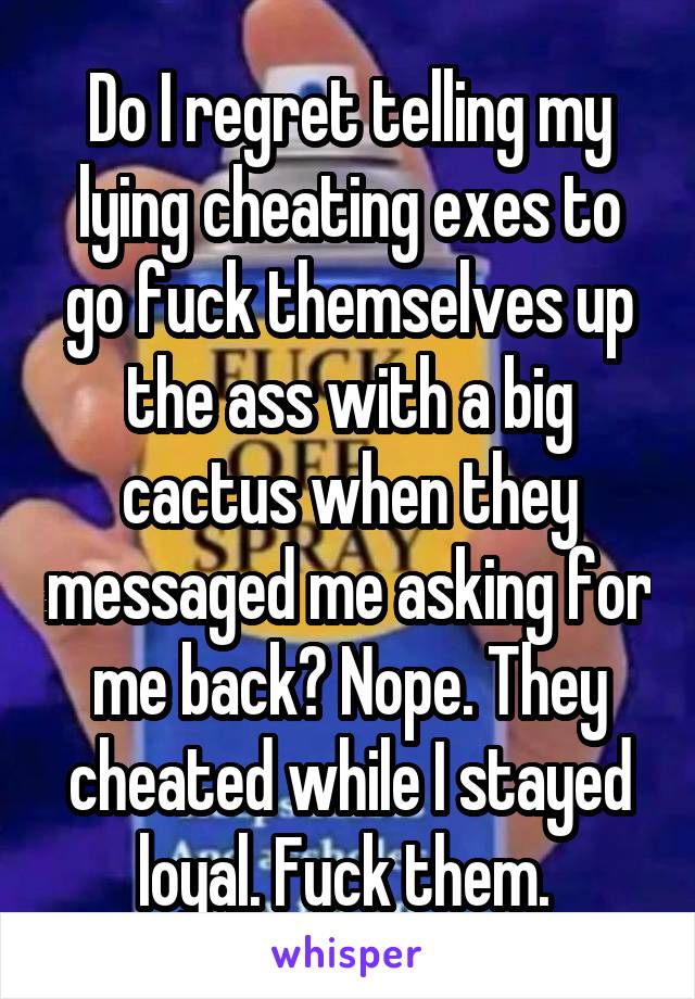 Do I regret telling my lying cheating exes to go fuck themselves up the ass with a big cactus when they messaged me asking for me back? Nope. They cheated while I stayed loyal. Fuck them. 