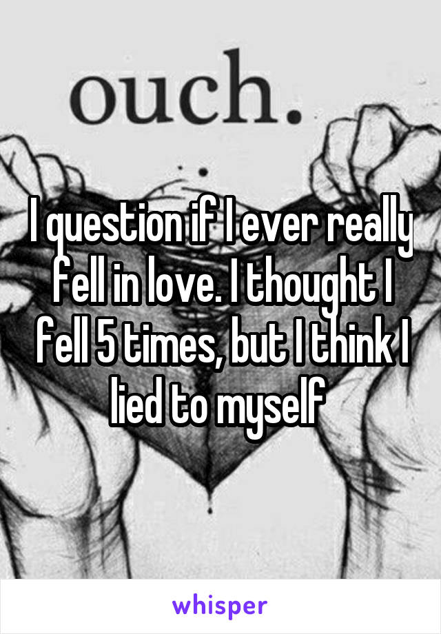 I question if I ever really fell in love. I thought I fell 5 times, but I think I lied to myself 