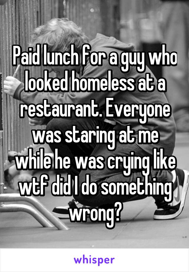 Paid lunch for a guy who looked homeless at a restaurant. Everyone was staring at me while he was crying like wtf did I do something wrong?