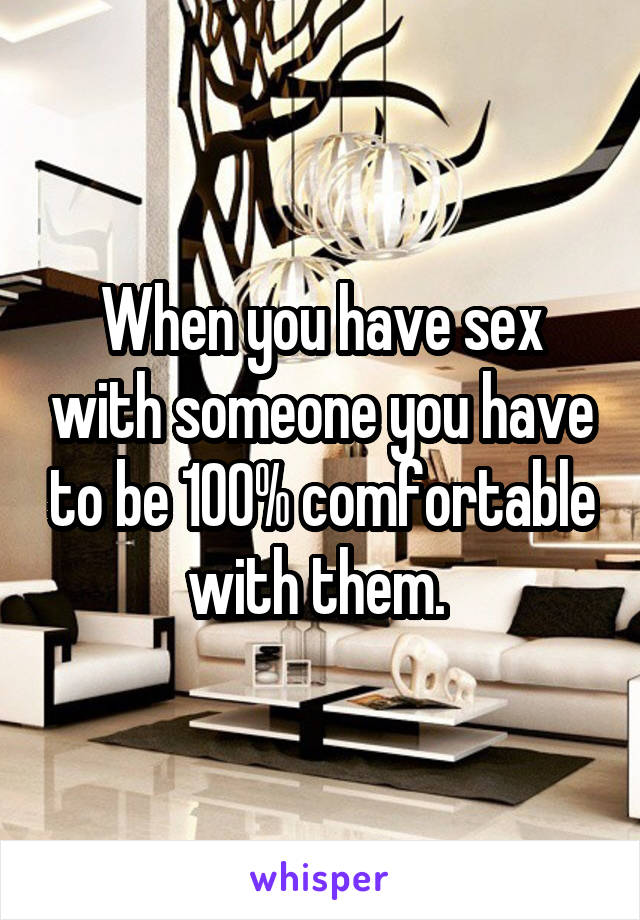 When you have sex with someone you have to be 100% comfortable with them. 