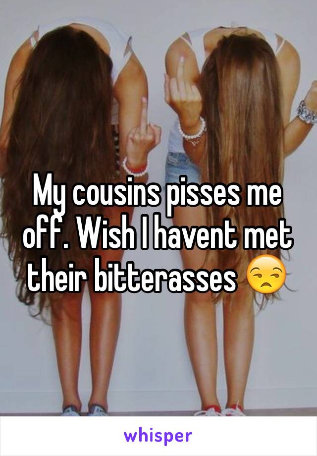 My cousins pisses me off. Wish I havent met their bitterasses 😒