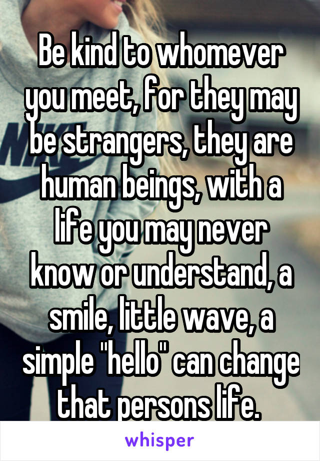 Be kind to whomever you meet, for they may be strangers, they are human beings, with a life you may never know or understand, a smile, little wave, a simple "hello" can change that persons life. 