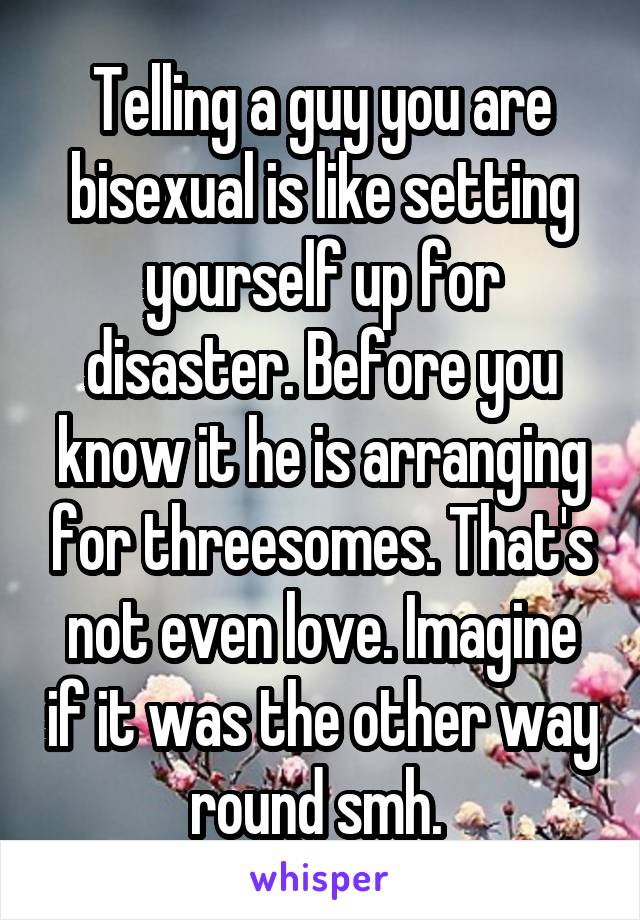 Telling a guy you are bisexual is like setting yourself up for disaster. Before you know it he is arranging for threesomes. That's not even love. Imagine if it was the other way round smh. 