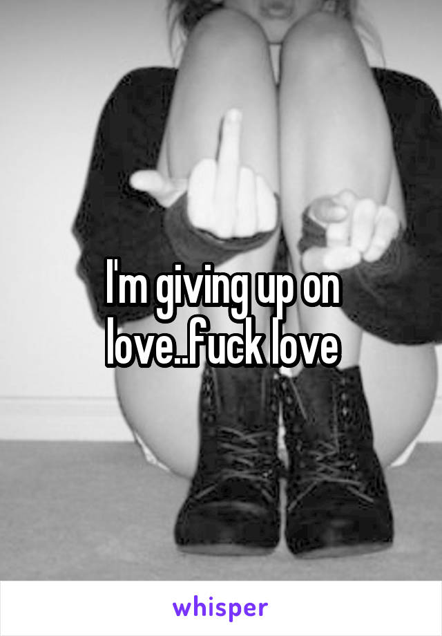 I'm giving up on love..fuck love