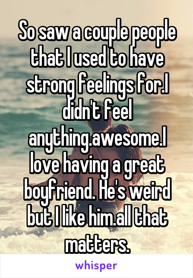 So saw a couple people that I used to have strong feelings for.I didn't feel anything.awesome.I love having a great boyfriend. He's weird but I like him.all that matters.