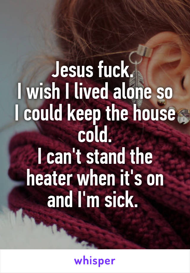 Jesus fuck. 
I wish I lived alone so I could keep the house cold.
I can't stand the heater when it's on and I'm sick. 