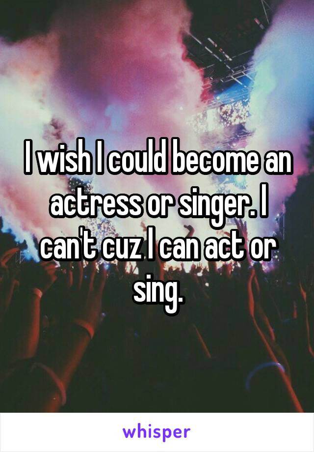 I wish I could become an actress or singer. I can't cuz I can act or sing.