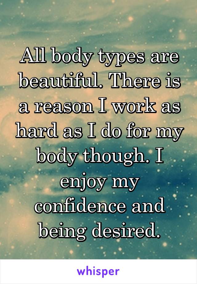 All body types are beautiful. There is a reason I work as hard as I do for my body though. I enjoy my confidence and being desired.