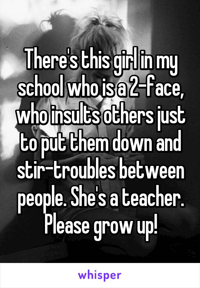 There's this girl in my school who is a 2-face, who insults others just to put them down and stir-troubles between people. She's a teacher. Please grow up!