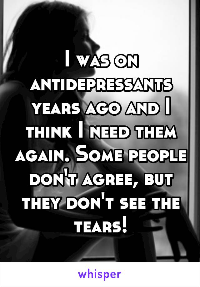 I was on antidepressants years ago and I think I need them again. Some people don't agree, but they don't see the tears!