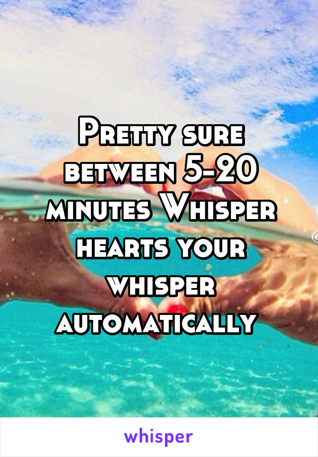 Pretty sure between 5-20 minutes Whisper hearts your whisper automatically 