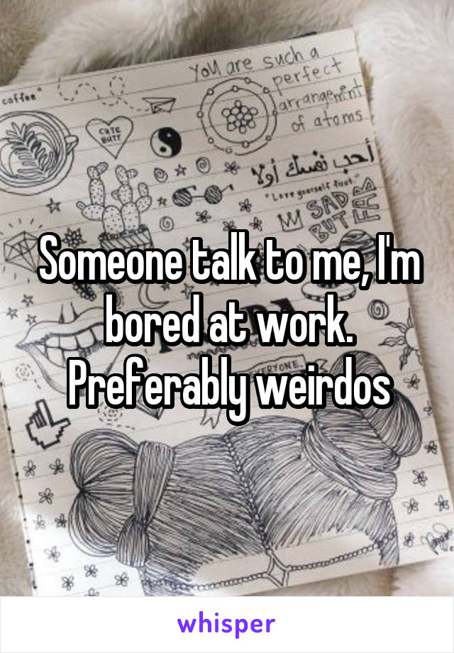 Someone talk to me, I'm bored at work. Preferably weirdos