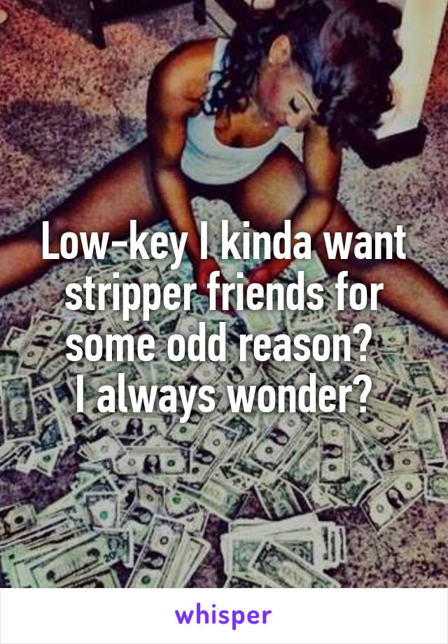 Low-key I kinda want stripper friends for some odd reason? 
I always wonder?