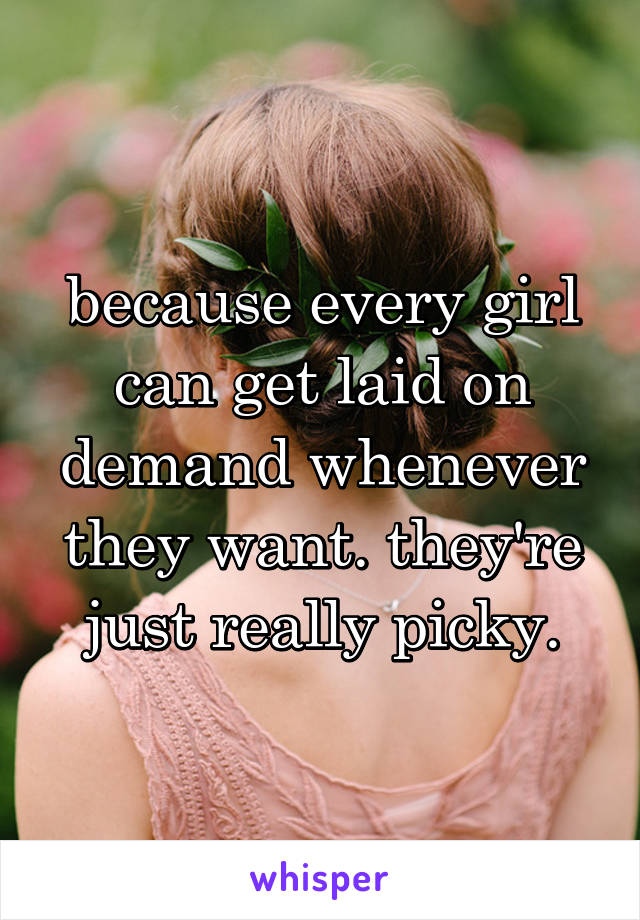 because every girl can get laid on demand whenever they want. they're just really picky.