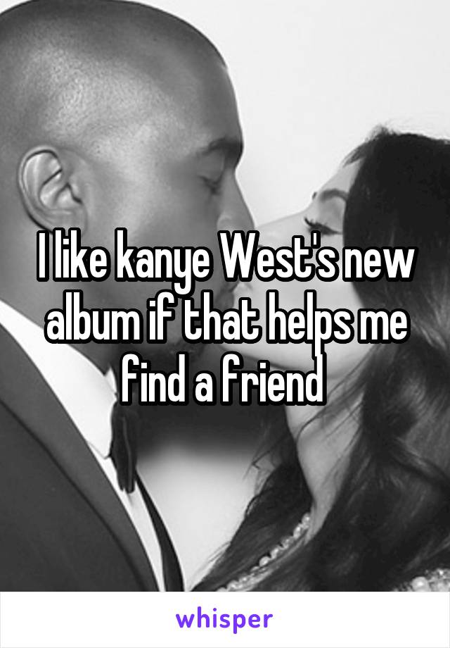 I like kanye West's new album if that helps me find a friend 