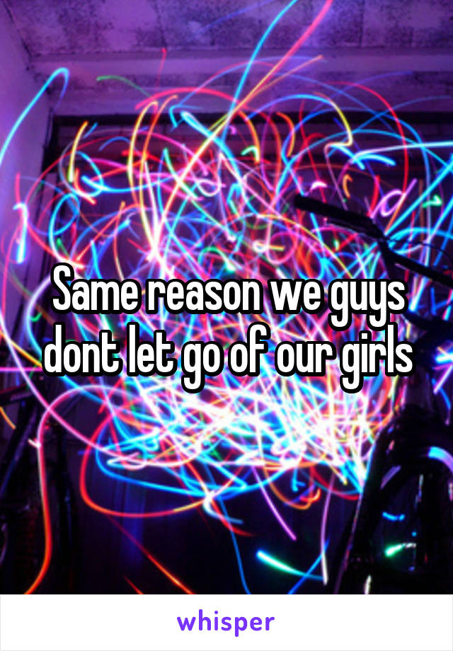 Same reason we guys dont let go of our girls