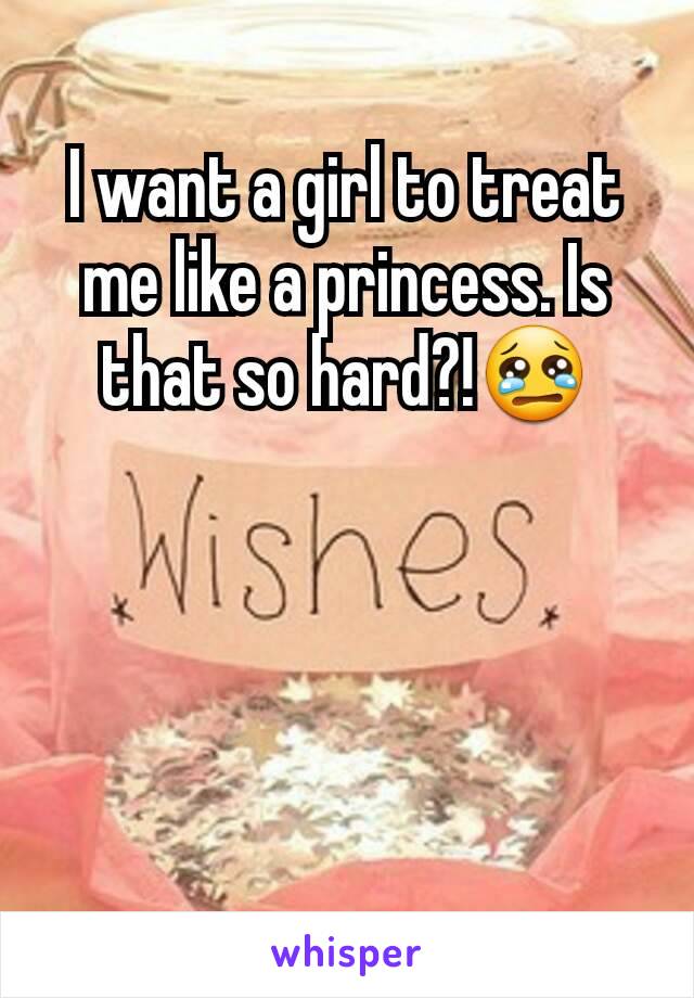 I want a girl to treat me like a princess. Is that so hard?!😢