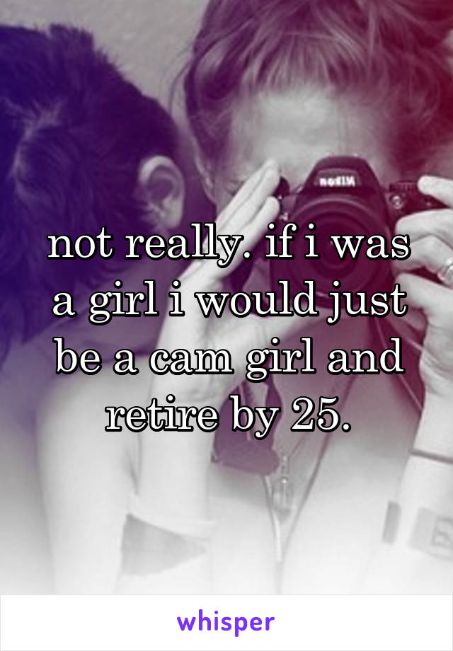 not really. if i was a girl i would just be a cam girl and retire by 25.