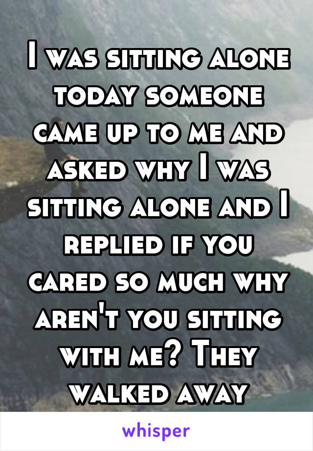 I was sitting alone today someone came up to me and asked why I was sitting alone and I replied if you cared so much why aren't you sitting with me? They walked away