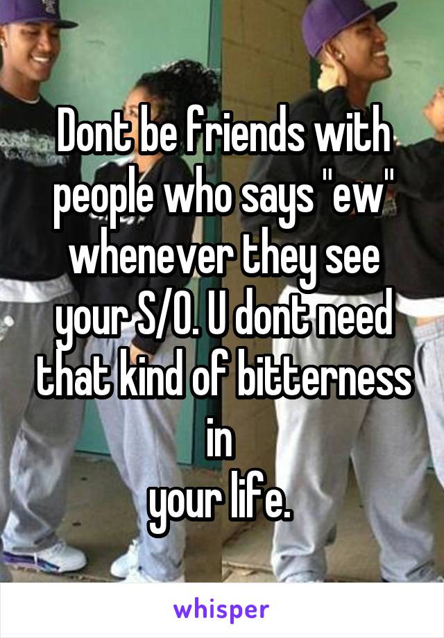 Dont be friends with people who says "ew" whenever they see your S/O. U dont need that kind of bitterness in 
your life. 