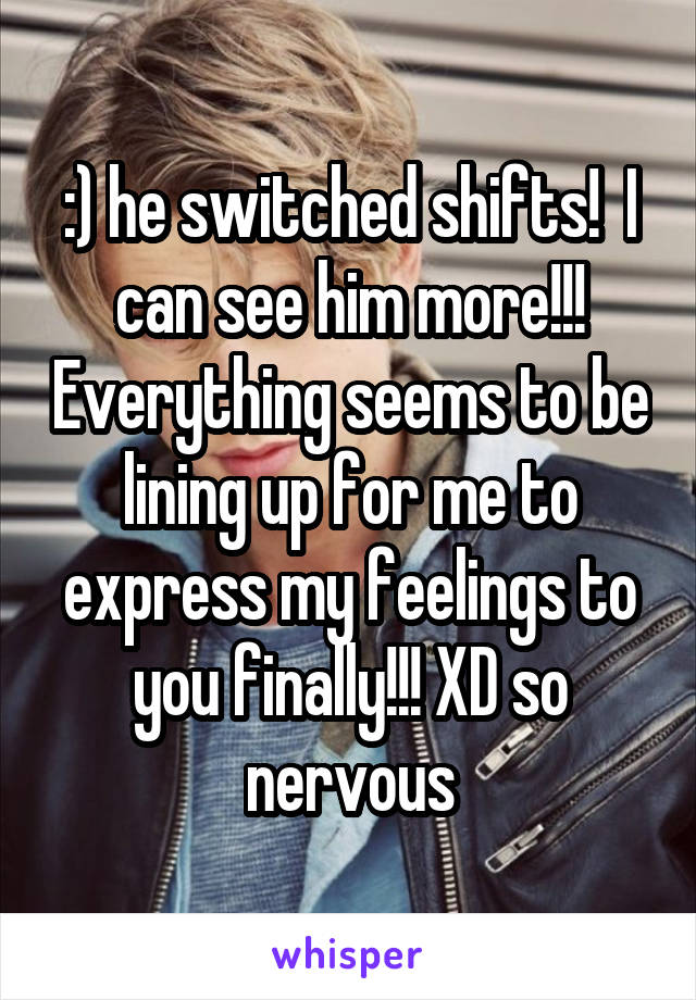 :) he switched shifts!  I can see him more!!! Everything seems to be lining up for me to express my feelings to you finally!!! XD so nervous