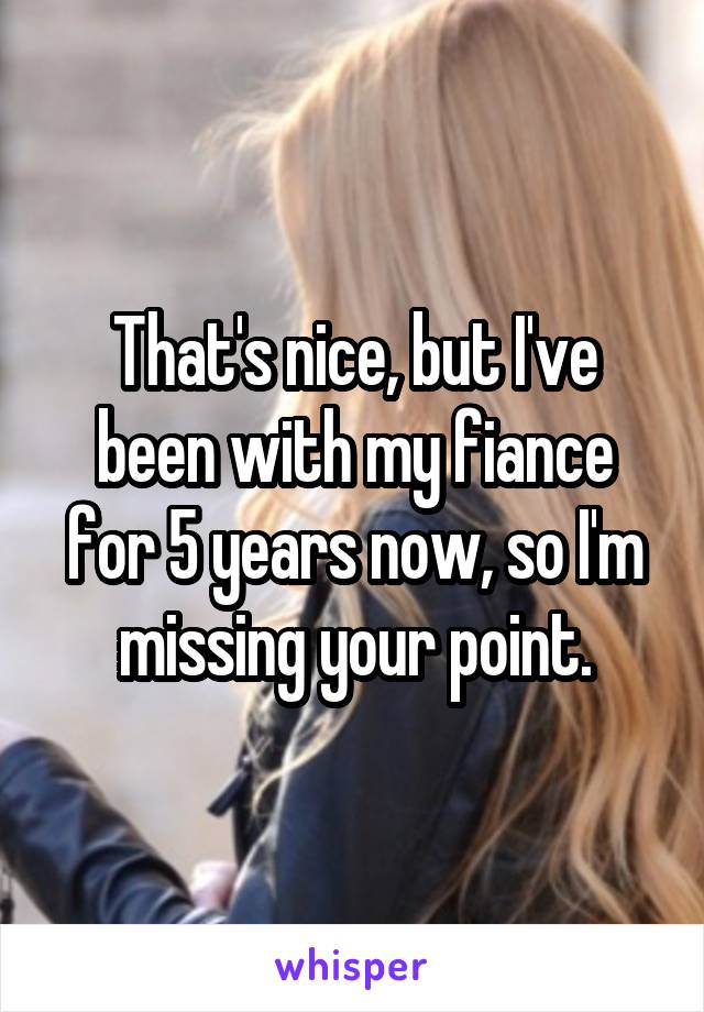 That's nice, but I've been with my fiance for 5 years now, so I'm missing your point.