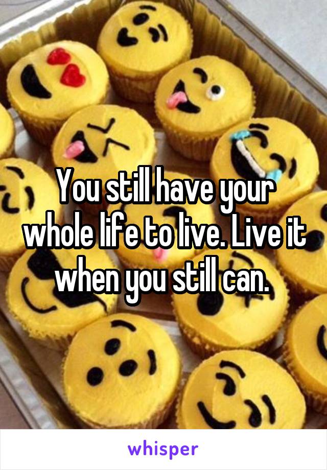 You still have your whole life to live. Live it when you still can. 