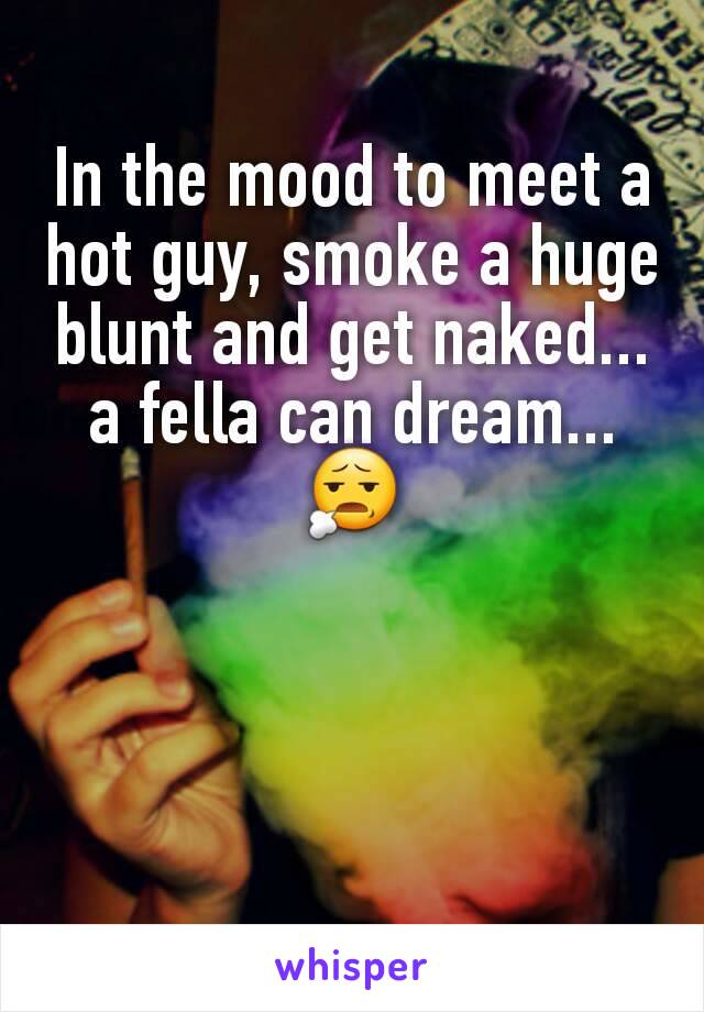In the mood to meet a hot guy, smoke a huge blunt and get naked... a fella can dream... 😧