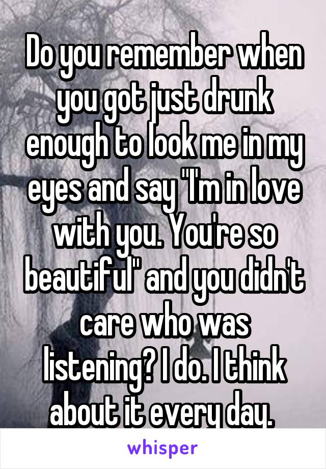 Do you remember when you got just drunk enough to look me in my eyes and say "I'm in love with you. You're so beautiful" and you didn't care who was listening? I do. I think about it every day. 