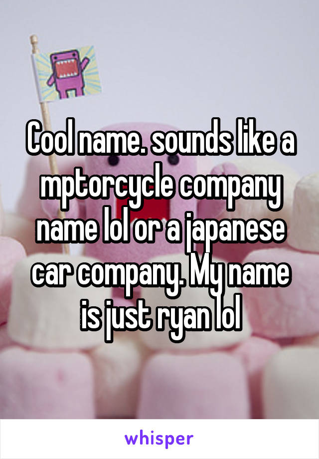 Cool name. sounds like a mptorcycle company name lol or a japanese car company. My name is just ryan lol