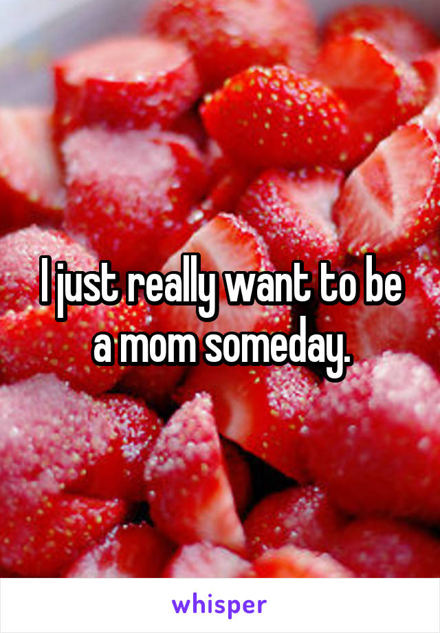 I just really want to be a mom someday.