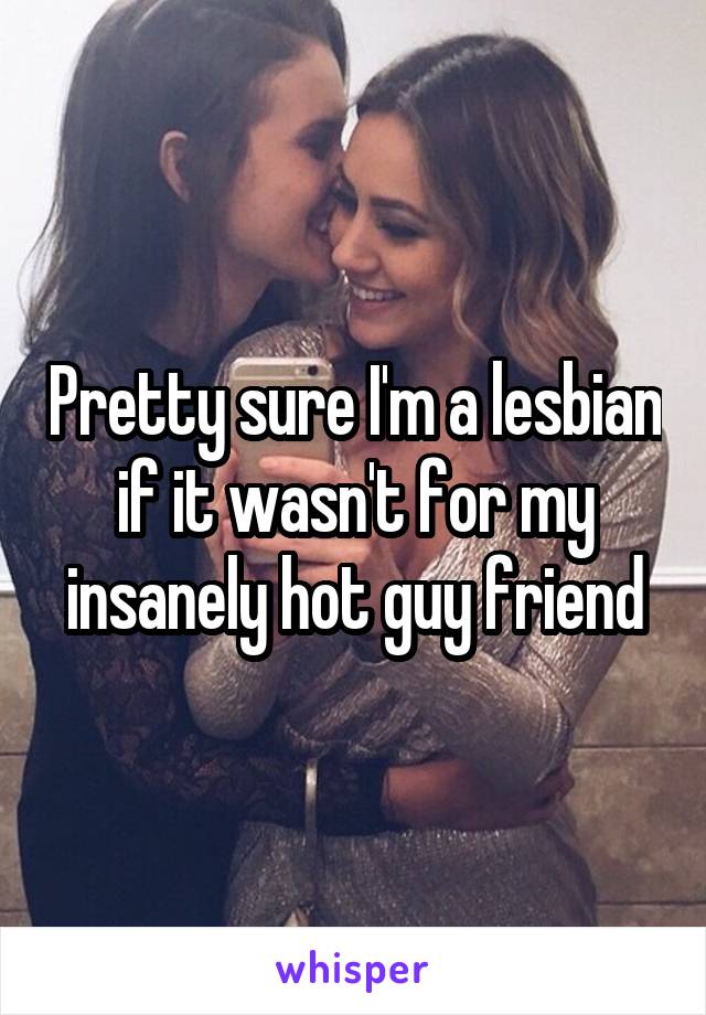 Pretty sure I'm a lesbian if it wasn't for my insanely hot guy friend