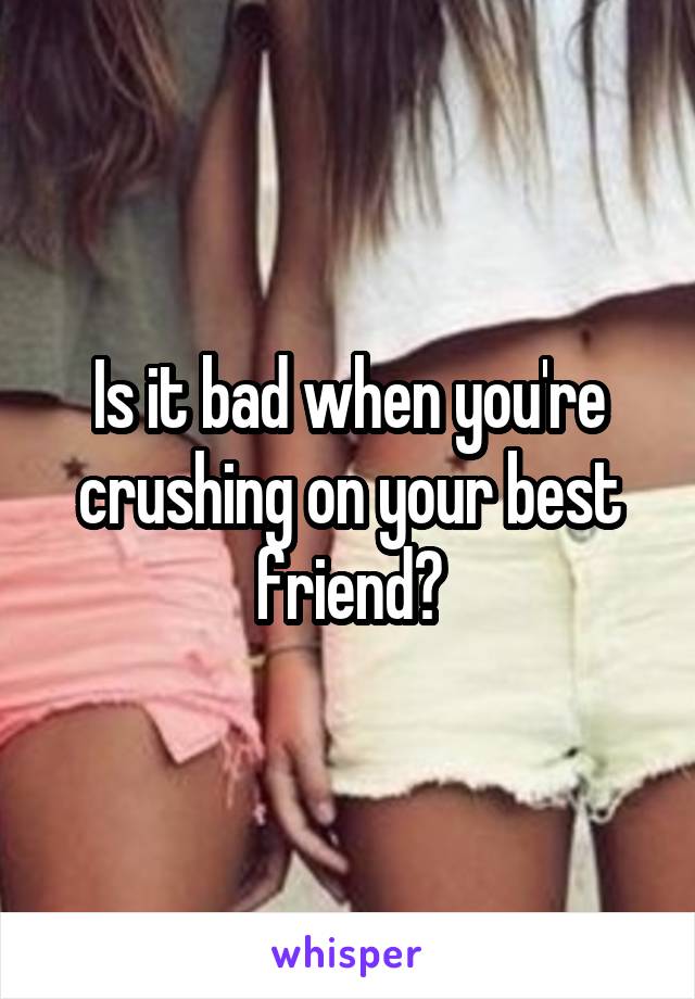 Is it bad when you're crushing on your best friend?