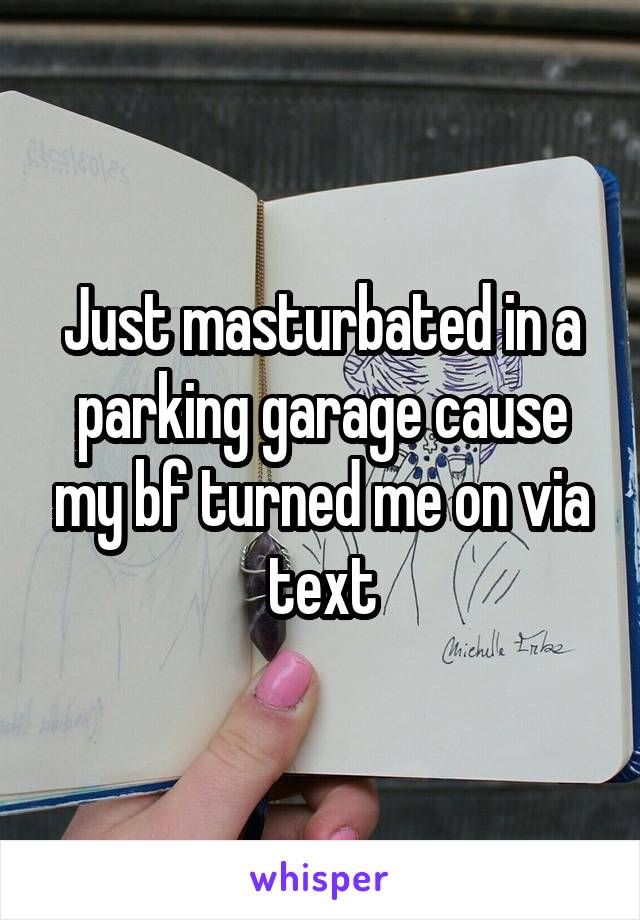 Just masturbated in a parking garage cause my bf turned me on via text