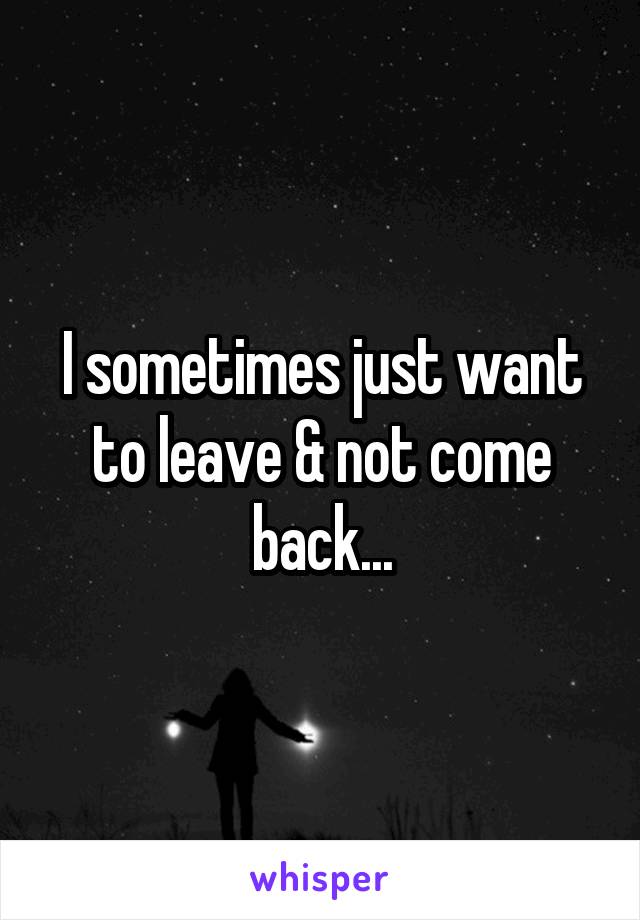 I sometimes just want to leave & not come back...