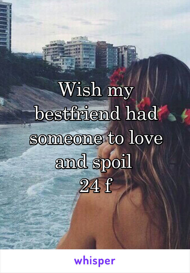 Wish my bestfriend had someone to love and spoil 
24 f