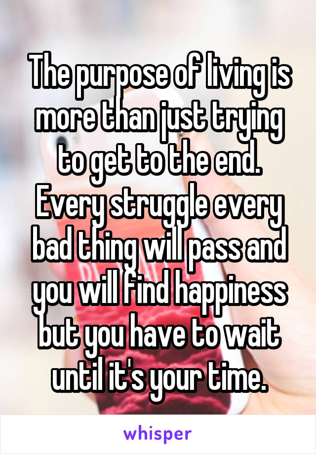 The purpose of living is more than just trying to get to the end. Every struggle every bad thing will pass and you will find happiness but you have to wait until it's your time.