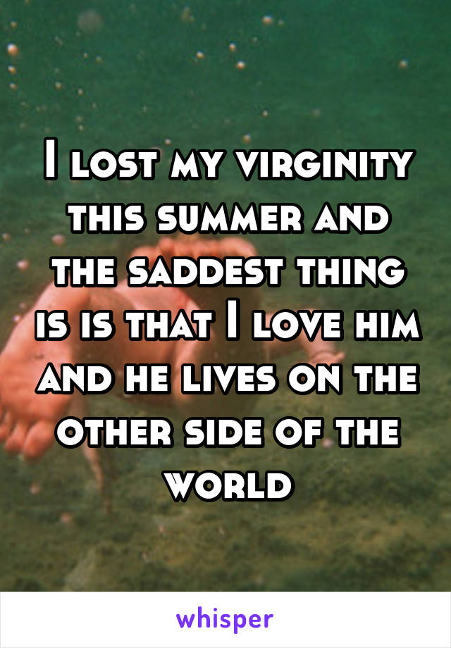I lost my virginity this summer and the saddest thing is is that I love him and he lives on the other side of the world