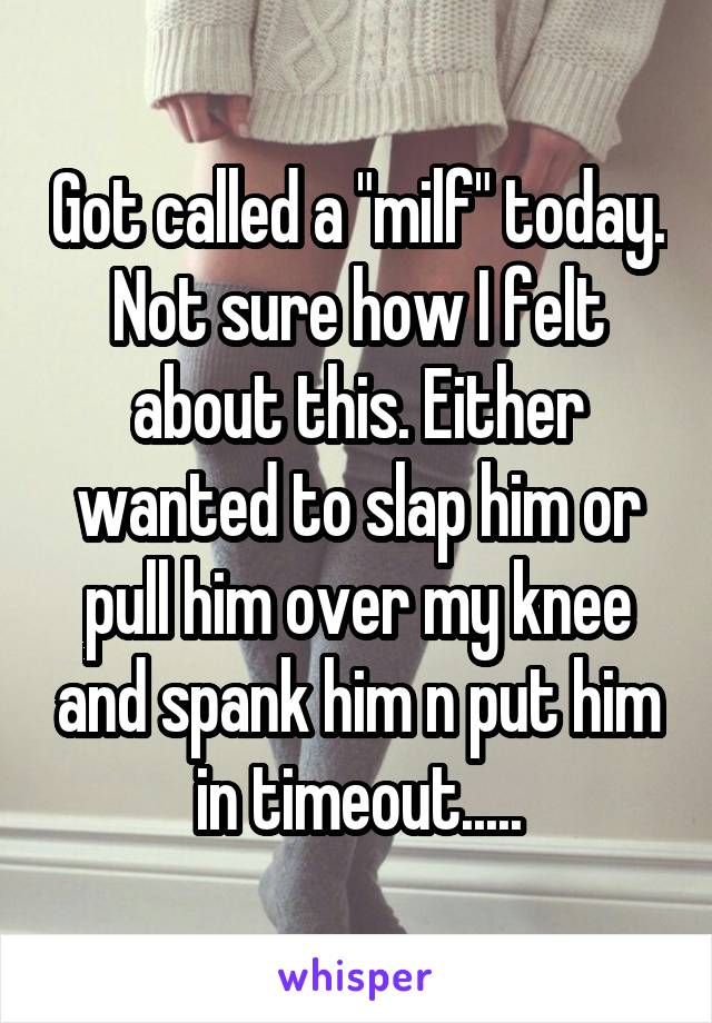 Got called a "milf" today. Not sure how I felt about this. Either wanted to slap him or pull him over my knee and spank him n put him in timeout.....