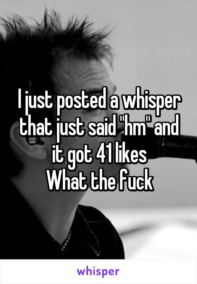 I just posted a whisper that just said "hm" and it got 41 likes
What the fuck
