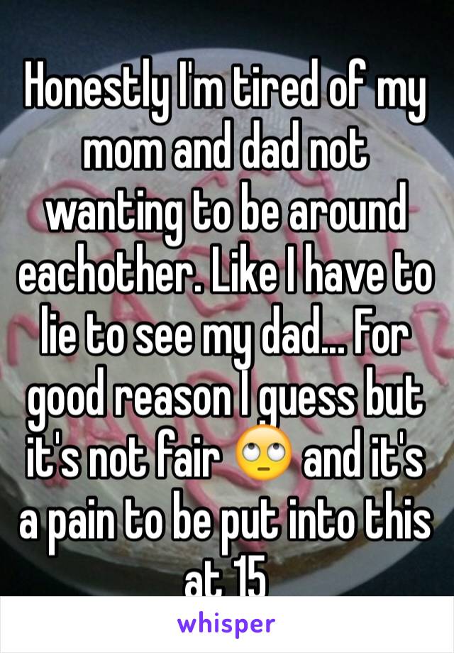 Honestly I'm tired of my mom and dad not wanting to be around eachother. Like I have to lie to see my dad... For good reason I guess but it's not fair 🙄 and it's a pain to be put into this at 15 